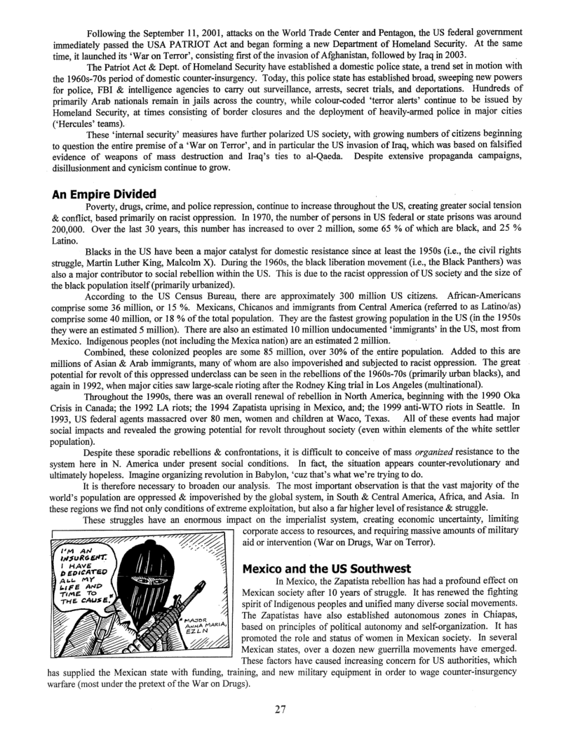 Following the September 11, 2001, attacks on the World Trade Center and Pentagon, the US federal government immediately passed the USA PATRIOT Act and began forming a new Department of Homeland Security. At the same time, it launched its ‘War on Terror’, consisting first of the invasion of Afghanistan, followed by Iraq in 2003.  ‘The Patriot Act & Dept. of Homeland Security have established a domestic police state, a rend set in motion with the 19605-70s period of domestic counter-insurgency. Today, this police state has established broad, sweeping new powers for police, FBI & intelligence agencies to carry out surveillance, arrests, secret trials, and deportations. Hundreds of primarily Arab nationals remain in jails across the country, while colour-coded ‘terror alerts® continue to be issued by Homeland Security, at times consisting of border closures and the deployment of heavily-armed police in major cities (‘Hercules’ teams).  ‘These ‘interal security’ measures have further polarized US society, with growing numbers of citizens beginning 10 question the entire premise of a ‘War on Terror’, and in particular the US invasion of Irag, which was based on falsified evidence of weapons of mass destruction and Iraq’s ties to al-Qaeda. Despite extensive propaganda campaigns, disillusionment and cynicism continue to grow.  An Empire Divided  Poverty, drugs, crime, and police repression, continue to increase throughou the US, creating greater social tension & conflict, based primarily on racist oppression. In 1970, the number of persons in US federal o state prisons was around 200,000, Over the last 30 years, this number has increased to over 2 million, some 65 % of which are black, and 25 %  Latino.  Blacks in the US have been a major catalyst for domestic resistance since at least the 19505 (i.., the civil rights struggle, Martin Luther King, Malcolm X). During the 1960s, the black liberation movement (.., the Black Panthers) was also a major contributor to social rebellion within the US. This is due to the racist oppression of US society and the size of the black population itself (primarily urbanized),  According to the US Census Bureau, there are approximately 300 million US citizens. = African-Americans comprise some 36 million, or 15 %. Mexicans, Chicanos and immigrants from Central America (referred to as Latino/as) comprise some 40 million, or 18 % of the total population. They are the fustest growing population in the US (in the 1950s they were an estimated 5 million). There are also an estimated 10 million undocumented *immigrants’ in the US, most from Mexico. Indigenous peoples (not including the Mexica nation) are an estimated 2 million.  ‘Combined, these colonized peoples are some 85 million, over 30% of the entire population. Added to this are millions of Asian & Arab immigrants, many of whom are also impoverished and subjected to racist oppression. The great potential for revolt of this oppressed underclass can be seen in the rebellions of the 1960570 (primarily urban blacks), and  in in 1992, when major cities saw large-scale rioting afer the Rodney King trial in Los Angeles (multinational)  Throughout the 1990s, there was an overall renewal of rebellion in North America, beginning with the 1990 Oka Crisis in Canada; the 1992 LA riots; the 1994 Zapatista uprising in Mexico, and; the 1999 anti-WTO riots in Seatle. In 1993, US federal agents massacred over 80 men, women and children at Waco, Texas. _All of these events had major social impacts and revealed the growing potential for revolt throughout society (even within elements of the white settler ‘population).  Despite these sporadic rebellions & confronta fficult to conceive of mass organized resistance to the system here in N. America under present social conditions. In fact, the situation appears counter-revolutionary and ultimately hopeless. Imagine organizing revolution in Babylon, ‘cuz that’s what we’re trying to do.  tis therefore necessary to broaden our analysis. The most important observation is that the vast majority of the world’s population are oppressed & impoverished by the global system, in South & Central America, Africa, and Asia. In these regions we find not only conditions of extreme exploitation, but also a far higher level of resistance & struggle.  ‘These struggles have an enormous impact on the imperialist system, creating economic uncertainty, limiting corporate access to resources, and requiring massive amounts of military  aid or intervention (War on Drugs, War on Terror).  Mexico and the US Southwest  In Mexico, the Zapatisa rebellion has had a profound effect on Mexican society after 10 years of struggle. It has renewed the fighting of Indigenous peoples and unified many diverse social movements. The Zapatistas have also_established autonomous zones in Chiapas, based on principles of political autonomy and self.organization. It has promoted the role and status of women in Mexican society. In several Mexican states, over a dozen new guerrilla movements have emerged. These factors have caused increasing concern for US authorities, which 4 the Mexican state with funding, training, and new military equipment in order to Wage counter-insurgency warfare (most under the pretext of the War on Drugs).  27 